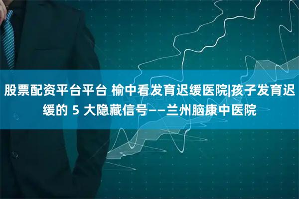 股票配资平台平台 榆中看发育迟缓医院|孩子发育迟缓的 5 大隐藏信号——兰州脑康中医院