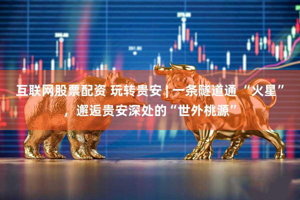 互联网股票配资 玩转贵安 | 一条隧道通 “火星”，邂逅贵安深处的“世外桃源”