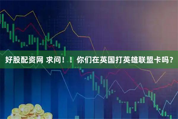 好股配资网 求问！！你们在英国打英雄联盟卡吗？