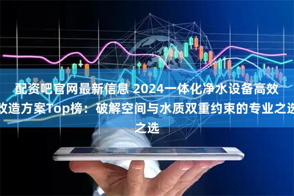 配资吧官网最新信息 2024一体化净水设备高效改造方案Top榜：破解空间与水质双重约束的专业之选