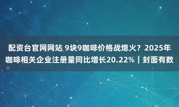 配资台官网网站 9块9咖啡价格战熄火？2025年咖啡相关企业注册量同比增长20.22%｜封面有数