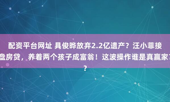 配资平台网址 具俊晔放弃2.2亿遗产？汪小菲接盘房贷，养着两个孩子成富翁！这波操作谁是真赢家？