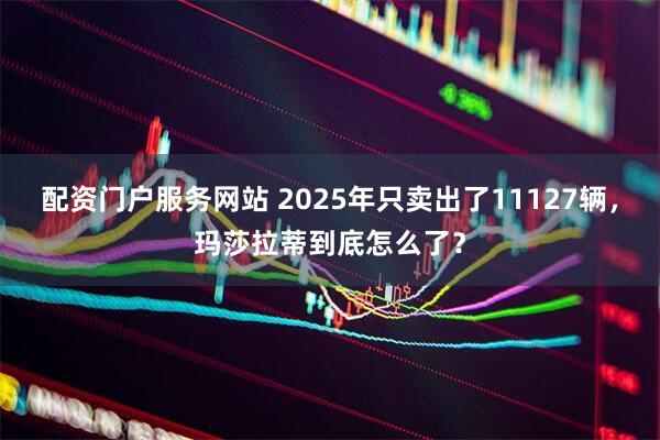 配资门户服务网站 2025年只卖出了11127辆，玛莎拉蒂到底怎么了？