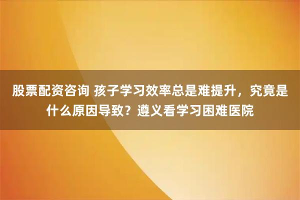股票配资咨询 孩子学习效率总是难提升，究竟是什么原因导致？遵义看学习困难医院